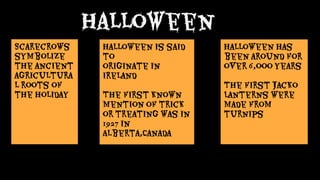 Halloween is said
to
originate in
Ireland
The first known
mention of trick
or treating was in
1927 in
Alberta,Canada
Halloween has
been around for
over 6,ooo years
The first Jacko
Lanterns were
made from
turnips
Scarecrows
symbolize
the ancient
agricultura
l roots of
the holiday
Halloween
 
