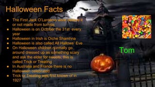 Tom
● The First Jack O’Lanterns were believe it
or not made from turnips
● Halloween is on October the 31st every
year
● Halloween in Irish is Oiche Shamhna
● Halloween is also called All Hallows’ Eve
● On Halloween children normally go
around dressed up as something scary
and ask the elder for sweets, this is
called Trick or Treating
● In Australia and France there is no
Halloween celebrated
● Trick or Treating was first known of in
1927
Halloween Facts
 