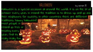 halloween by senan !!!!
Halloween is a special occasion all around the world. It is on the 31 of
october every year. In Ireland the tradition is to dress up and go ask
their neighbours for sweets. In other countries there are different
traditions. happy halloween!!
most people in
ireland go trick or
treating every
year. And its
really really fun.
 