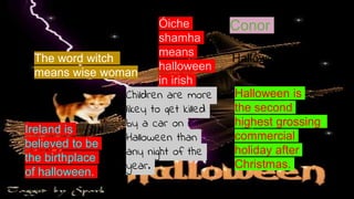 Halloween is
the second
highest grossing
commercial
holiday after
Christmas.
The word witch
means wise woman
Conor
Ireland is
believed to be
the birthplace
of halloween.
Halloween began
in 400BC
Children are more
likey to get killed
by a car on
Halloween than
any night of the
year.
Óiche
shamha
means
halloween
in irish
 