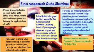 Other names for Halloween,
Samhain, El Día de Los Muertos,
All Saints' Eve.
● Halloween is a time when
people dress up in costumes,
go trick-or-treating and
carve jack-o’-lanterns from
hollowed-out pumpkins.
People dressed in festive
or scary outfits go to
fancy dress parties, where
old-fashioned games like
bobbing for apples in tubs
of water
For trick-or-treating there have
been instances in which sharp
objects or poisons have been
found in candy bars and apples. To
provide an alternative to asking for
candy from strangers, many
communities schedule special,
supervised parties and events at
Halloween.
Fíricí randamach Oíche Shamhna
In the British Isles great
bonfires blazed for the
Celtic festival of
Samhain. Laughing
bands of young people
disguised in grotesque
masks, carved lanterns
from turnips and carried
them through the villages
 