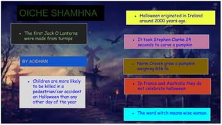 ● The first Jack O Lanterns
were made from turnips
● Halloween originated in Ireland
around 2000 years ago.
● It took Stephen Clarke 24
seconds to carve a pumpkin
● Norm Craven grew a pumpkin
weighing 836 lb.
● In france and Australia they do
not celebrate halloween
● The word witch means wise woman.
● Children are more likely
to be killed in a
pedestrian/car accident
on Halloween than any
other day of the year
OICHE SHAMHNA
BY AODHAN
 
