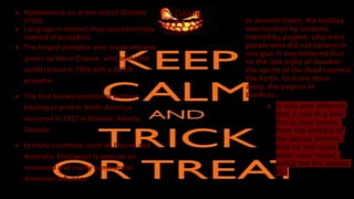 DANIE
L
● Halloween is on at the end of October
(31st).
● Long ago In Ireland, they carved turnips
instead of pumpkins.
● The largest pumpkin ever measured was
grown by Norm Craven, who broke the
world record in 1993 with a 836 lb.
pumpkin.
● The first known mention of trick-or-
treating in print in North America
occurred in 1927 in Blackie, Alberta,
Canada.
● In many countries, such as France and
Australia, Halloween is seen as an
unwanted and overly commercial
American influence.
In ancient times, the holiday
was marked by customs
started by pagans, who were
people who did not believe in
one god. It was believed that
on the last night of October,
the spirits of the dead roamed
the Earth. To scare them
away, the pagans lit
bonfires...
● It was also believed
that if you lit a new
fire in your house,
from the embers of
the sacred bonfire,
that no evil could
enter your house,
whilst the fire stayed
lit.
 