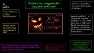 By
Sophia
Hallowe’en - the good, the
bad, and the history
Hallowe’en comes from
the ancient Celtic festival
of Samhain.
Fear of Hallowe’en
is called
Samhainophobia.
Hallowe’en is short for
All Hallow’s Eve.
The first known
trick-or-treating
was in Canada in
1927.
Teng Chieh (猜燈謎), or
the Lantern Festival is
celebrated in China at the
same time as Halloween.
People hang lanterns in
the shapes of animals to
guide spirits back to their
earthly homes.
Children are twice as
likely to be killed in a
pedestrian or car
accident on Hallowe’en.
In Celtic times druids would light large fires to
keep the dead from coming back to Earth. This is
where bonfires originated.
 