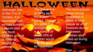 Halloween falls
on the 31st of
October. It is
associated with
witches,pumpkin
s,ghosts bats
and more.
Children go trick
or treating
looking for
sweets.
The most popular
colour during
Halloween is
black. A lot of
people let of off
fireworks during
Halloween.
Children also
dress up during
Halloween.
Kian
The first jack-o-
lanterns were
made from
turnips. Orange
is a symbol of
strength. Black
is a symbol of
death.10% of
children would
only like gum
for Halloween.
 