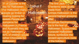 Cathal F
Halloween
31 of October is the
day for Halloween.
For Halloween many
people go tricker or
treating looking for
sweats.People get
pumpkins for
Halloween.In France
and Austrialia they do
not do Halloween.
50% of children would
rather Chocolate for
Halloween.
TThe first Jack
O’lanterns were acutly
made from
turinips.Halloween is the
second highest grossing
after
christmas.Samhainopho
bia is the fear of
Halloween. Scarecrows,
a popular Halloween
fixture, symbolize the
ancient agriculture roots
of the holiday.
 