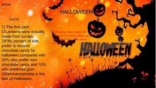 HALLOWEEN
joshua
FACTS
Halloween also called all
hallows Eve,takes place on 31
October .It is a time when
people dress up
1) The first Jack
O’Lanterns were actually
made from turnips.
2)Fifty percent of kids
prefer to receive
chocolate candy for
halloween,compared with
24% who prefer non-
chocolate candy and 10%
who preferred gum.
3)Samhainophobia is the
fear of Halloween.
 