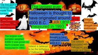 Joe
● The first jack-o-
lanterns were made
from turnips.
The first jack-o-
lanterns were
made from
turnips. ● If you have
Samhainophobia you have
a fear of hallowe'en.
If you have
Samhainophobia
you have a fear
of hallowe'en.
● The largest ever
pumpkin weighed
836lb! it was grown
by Norm Craven and
measured in 1993.
The largest ever
pumpkin weighed
836lb! it was grown by
Norm Craven and
measured in 1993.
● Ireland is believed
to be the birthplace
of Hallowe'en.
Ireland is believed
to be the birthplace
of Hallowe'en.
● The colours associated
with Hallowe'en are
orange and black
The colours
associated with
Hallowe'en are
orange and black.
● Orange meaning
strenght and
endurance. Orange
meaning
strength and
endurance.
● Black meaning
death and
darkness.
Black
meaning
death and
darkness.● Halloween is thought to
have originated around
4000 B.C.
Halloween is
thought to have
originated around
4000 B.C.
 