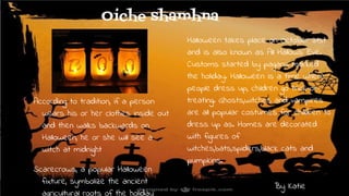 Oíche shamhna
According to tradition, if a person
wears his or her clothes inside out
and then walks backwards on
Halloween, he or she will see a
witch at midnight
Scarecrows, a popular Halloween
fixture, symbolize the ancient
agricultural roots of the holiday
Halloween takes place on October 31st
and is also known as All Hallows’ Eve.
Customs started by pagans marked
the holiday. Halloween is a time where
people dress up, children go trick-or-
treating. Ghosts,witches and vampires
are all popular costumes for children to
dress up as. Homes are decorated
with figures of
witches,bats,spiders,black cats and
pumpkins.
By Katie
 
