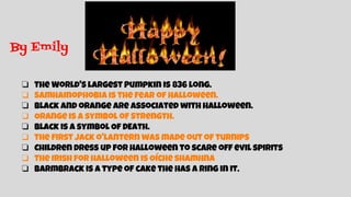 By Emily
❏ The World's largest Pumpkin is 836 long.
❏ Samhainophobia is the fear of Halloween.
❏ Black and orange are associated with Halloween.
❏ Orange is a symbol of Strength.
❏ Black is a symbol Of DEath.
❏ The first jack o'lantern was made out of turnips
❏ Children dress up for halloween to scare off evil spirits
❏ The Irish for halloween is Oíche shamhna
❏ Barmbrack is a type of cake the has a ring in it.
 