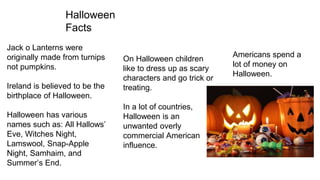 Halloween
Facts
Jack o Lanterns were
originally made from turnips
not pumpkins.
Ireland is believed to be the
birthplace of Halloween.
Halloween has various
names such as: All Hallows’
Eve, Witches Night,
Lamswool, Snap-Apple
Night, Samhaim, and
Summer’s End.
On Halloween children
like to dress up as scary
characters and go trick or
treating.
In a lot of countries,
Halloween is an
unwanted overly
commercial American
influence.
Americans spend a
lot of money on
Halloween.
 
