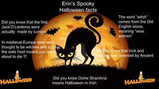 Erin’s Spooky
Halloween facts
Did you know that the first
Jack’O’Lanterns were
actually made by turnips
The word “witch”
comes from the Old
English wicce,
meaning “wise
women”
In medieval Europe owls were
thought to be witches and to hear
the owls hoot means you were
about to die !!!
Did you know that trick and
treating was invented by Ancient
Celtic
Did you know Oiche Shamhna
means Halloween in Irish
 