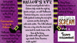 Hallow’s Eve
Several ancient festivals held in
Autumn help create the night of
freaks and fun, we call Halloween.
Samhain being one, was an ancient
Celtic festival marking the end of the
summer and the start of the
cold,dark winter. The Celts believed
this was a day when the dead could
come back to create chaos in the
lives of the living.
Some people
believe that witches
held one of their
two main meetings
on the 31st of
October.
Samhainophobia
is a fear of
Halloween.
Halloween has also been
known as - Witches Night,
Lamswool and Snap -
Apple Night
for a
In Hong Kong,
Halloween is known as
Yue Lan or ‘The
Festival of Hungry
Ghosts’.
Go raibh maith agat as leamh
agus bíodh Oíche Shamhna
maith agaibh!
 