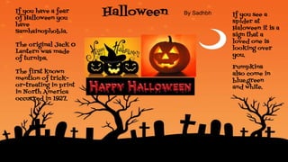 HalloweenIf you have a fear
of Halloween you
have
Samhainophobia.
The original Jack O
Lantern was made
of turnips.
The first known
mention of trick-
or-treating in print
in North America
occurred in 1927.
.
If you see a
spider at
Haloween it is a
sign that a
loved one is
looking over
you.
Pumpkins
also come in
blue,green
and white.
By Sadhbh
 