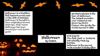 Halloween
By ÉABHA
Halloween is a tradition
that happens every year
on the 31st of October.
Halloween is thought to
have originated around
4000 B.C. That means
Halloween has been
around for over 6,000
years.
FUN FACTS
The first Jack ‘o’ Lanterns
was actually made by
turnips.
Halloween is the second
most popular holiday after
Christmas.
Samhainophobia is the
fear of Halloween.
The largest pumpkin
ever measured was
grown by Norm
Craven, who broke the
world record in 1993
 