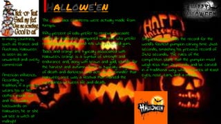 Evan O’C
Hallowe’en
The first Jack O’Lanterns were actually made from
turnips.
Fifty percent of kids prefer to receive chocolate
candy for Halloween, compared with 24% who prefer
non-chocolate candy and 10% who preferred gum.
Black and orange are typically associated with
Halloween. Orange is a symbol of strength and
endurance and, along with brown and gold, stands for
the harvest and autumn. Black is typically a symbol
of death and darkness and acts as a reminder that
Halloween once was a festival that marked the
boundaries between life and death.
Stephen Clarke holds the record for the
world’s fastest pumpkin carving time: 24.03
seconds, smashing his previous record of
54.72 seconds. The rules of the
competition state that the pumpkin must
weigh less than 24 pounds and be carved
in a traditional way, which requires at least
eyes, nose, ears, and a mouth.
In many countries,
such as France and
Australia, Halloween
is seen as an
unwanted and overly
commercial
American influence.
According to
tradition, if a person
wears his or her
clothes inside out
and then walks
backwards on
Halloween, he or she
will see a witch at
midnight
 