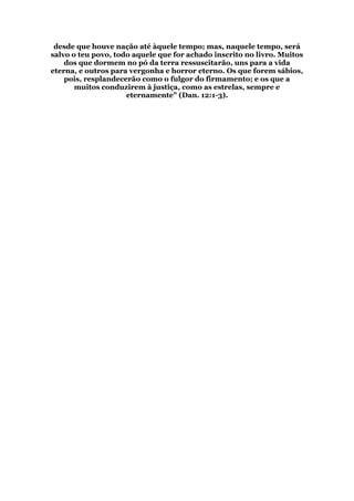 desde que houve nação até àquele tempo; mas, naquele tempo, será
salvo o teu povo, todo aquele que for achado inscrito no livro. Muitos
    dos que dormem no pó da terra ressuscitarão, uns para a vida
eterna, e outros para vergonha e horror eterno. Os que forem sábios,
    pois, resplandecerão como o fulgor do firmamento; e os que a
       muitos conduzirem à justiça, como as estrelas, sempre e
                     eternamente" (Dan. 12:1-3).
 