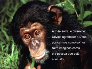 A mãe sorriu e disse-lhe: Devias agradecer a Deus  por sermos como somos. Nem imaginas como é a pessoa que está a ler isto! 