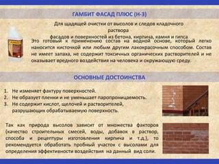 ГАМБИТ ФАСАД ПЛЮС (Н-3)
Для щадящей очистки от высолов и следов кладочного
раствора
фасадов и поверхностей из бетона, кирпича, камня и гипса
ОСНОВНЫЕ ДОСТОИНСТВА
Это готовый к применению состав на водной основе, который легко
наносится кисточкой или любым другим лакокрасочным способом. Состав
не имеет запаха, не содержит токсичных органических растворителей и не
оказывает вредного воздействия на человека и окружающую среду.
1. Не изменяет фактуру поверхностей.
2. Не образует пленки и не уменьшает паропроницаемость.
3. Не содержит кислот, щелочей и растворителей,
разрушающих обрабатываемую поверхность.
Так как природа высолов зависит от множества факторов
(качество строительных смесей, воды, добавок в раствор,
способа и рецептуры изготовления кирпича и т.д.), то
рекомендуется обработать пробный участок с высолами для
определения эффективности воздействия на данный вид соли.
 