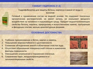 ГАМБИТ ГИДРОФОБ (F-3)
Гидрофобизатор для защиты бетона, кирпича и камня от воды и
высолов
ОСНОВНЫЕ ДОСТОИНСТВА
Готовый к применению состав на водной основе. Не содержит токсичных
органических растворителей, не имеет запаха, не оказывает вредного
воздействия на человека и окружающую среду. Придает водоотталкивающие
свойства бетону, кирпичу, природному и искусственному камню, тротуарным
и фасадным плитам, малым архитектурным формам.
1. Глубокое проникновение в бетон, кирпич и камень.
2. Повышение морозостойкости и долговечности.
3. Снижение обледенения зимой и облегчение очистки льда.
4. Отсутствие образования поверхностной пленки и изменение
фактуры поверхности.
5. Уменьшение загрязнения и поражения плесенью.
6. Сохранение паро-, воздухопроницаемости и
теплоизоляционных свойств.
 