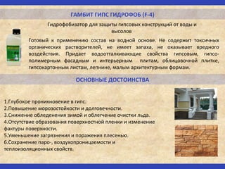 ГАМБИТ ГИПС ГИДРОФОБ (F-4)
Гидрофобизатор для защиты гипсовых конструкций от воды и
высолов
ОСНОВНЫЕ ДОСТОИНСТВА
1.Глубокое проникновение в гипс.
2.Повышение морозостойкости и долговечности.
3.Снижение обледенения зимой и облегчение очистки льда.
4.Отсутствие образования поверхностной пленки и изменение
фактуры поверхности.
5.Уменьшение загрязнения и поражения плесенью.
6.Сохранение паро-, воздухопроницаемости и
теплоизоляционных свойств.
Готовый к применению состав на водной основе. Не содержит токсичных
органических растворителей, не имеет запаха, не оказывает вредного
воздействия. Придает водоотталкивающие свойства гипсовым, гипсо-
полимерным фасадным и интерьерным плитам, облицовочной плитке,
гипсокартонным листам, лепнине, малым архитектурным формам.
 
