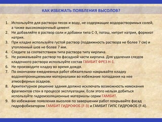 КАК ИЗБЕЖАТЬ ПОЯВЛЕНИЯ ВЫСОЛОВ?
1. Используйте для раствора песок и воду, не содержащие водорастворимых солей,
а также высокомарочный цемент.
2. Не добавляйте в раствор соли и добавки типа С-3, поташ, нитрит натрия, формиат
натрия.
3. При кладке используйте густой раствор (подвижность раствора не более 7 см) и
утопленный шов не более 7 мм.
4. Следите за соответствием типа раствора типу кирпича.
5. Не размазывайте раствор по фасадной части кирпича. Для удаления следов
кладочного раствора используйте состав ГАМБИТ ФРЕЗ Н-1.
6. Не производите кладку во время дождя.
7. По окончании ежедневных работ обязательно накрывайте кладку
водонепроницаемыми материалами во избежание попадания на нее
атмосферных осадков.
8. Архитектурное решение здания должно исключать возможность намокания
фрагментов стен в процессе эксплуатации. Если этого нельзя добиться
используйте гидроизоляционные материалы серии ГАМБИТ.
9. Во избежание появления высолов по завершении работ покрывайте фасад
гидрофобизатором ГАМБИТ ГИДРОФОБ (F-3) и ГАМБИТ ГИПС ГИДРОФОБ (F-4).
 