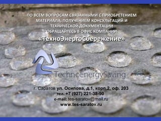 ПО ВСЕМ ВОПРОСАМ СВЯЗАННЫМИ С ПРИОБРЕТЕНИЕМПО ВСЕМ ВОПРОСАМ СВЯЗАННЫМИ С ПРИОБРЕТЕНИЕМ
МАТЕРИАЛА, ПОЛУЧЕНИЕМ КОНСУЛЬТАЦИЙ ИМАТЕРИАЛА, ПОЛУЧЕНИЕМ КОНСУЛЬТАЦИЙ И
ТЕХНИЧЕСКОЙ ДОКУМЕНТАЦИИТЕХНИЧЕСКОЙ ДОКУМЕНТАЦИИ
ОБРАЩАЙТЕСЬ В ОФИС КОМПАНИИОБРАЩАЙТЕСЬ В ОФИС КОМПАНИИ
«ТехноЭнергоСбережение»«ТехноЭнергоСбережение»
г. Саратов ул. Осипова, д.1, корп.2, оф. 203
тел. +7 (927) 221-38-90
e-mail: tes-saratov@mail.ru
www.tes-saratov.ru
 