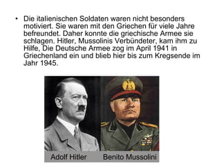 • Die itaIienischen Soldaten waren nicht besonders
motiviert. Sie waren mit den Griechen für viele Jahre
befreundet. Daher konnte die griechische Armee sie
schlagen. Hitler, Mussolinis Verbündeter, kam ihm zu
Hilfe, Die Deutsche Armee zog im April 1941 in
Griechenland ein und blieb hier bis zum Kregsende im
Jahr 1945.
Adolf Hitler Benito Mussolini
 
