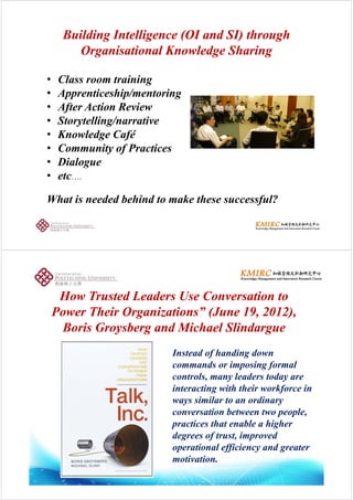 BuildingBuilding Intelligence (OI and SI) throughIntelligence (OI and SI) through
OrganisationalOrganisational Knowledge SharingKnowledge Sharing
• Class room training
• Apprenticeship/mentoringpp p g
• After Action Review
• Storytelling/narrativey g
• Knowledge Café
• Community of Practicesy f
• Dialogue
• etc….
What is needed behind to make these successful?
H T d L d U C iH T d L d U C iHow Trusted Leaders Use Conversation toHow Trusted Leaders Use Conversation to
Power Their Organizations” (June 19, 2012),Power Their Organizations” (June 19, 2012),
BorisBoris GroysbergGroysberg and Michaeland Michael SlindargueSlindargue
Instead of handing down
commands or imposing formal
t l l d t dcontrols, many leaders today are
interacting with their workforce in
ways similar to an ordinaryways similar to an ordinary
conversation between two people,
practices that enable a higher
degrees of trust, improved
operational efficiency and greater
ti timotivation.
 