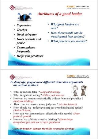 Attributes of a good leaderAttributes of a good leader
• Supportive • Why good leaders are
?
• Teacher
• Good delegator
rare?
• How these words can be
Good delegator
• Gives rewards and
praise
transformed into actions?
• What practices are needed?
praise
• Communicate
f l
p
frequently
• Helps you get ahead
I d il lif l h diff i dIn daily life, people have different views and arguments
on various matters
• What is true and false ? (Logical thinking)
• What is right and wrong ? (Ethics and morals)g g ( )
• How can we reason systematically without bias and prejudice ?
(Systems thinking)
• How can we make a sound judgment ? (Action Science)• How can we make a sound judgment ? (Action Science)
• How should we reflect/evaluate our own thinking and action?
(Action Science)
• How can we communicate effectively with people? (Four
parts of speech)
• How can we cultivate creative thinking ? (Knowledge• How can we cultivate creative thinking ? (Knowledge
navigation quiz and use of open questions)
( Items in bracket denotes the skills we need to develop)
 