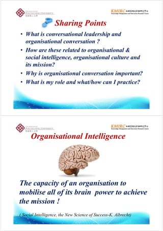 Sharing PointsSharing Points
Wh i i l l d hi d• What is conversational leadership and
organisational conversation ?
• How are these related to organisational &
social intelligence organisational culture andsocial intelligence, organisational culture and
its mission?
• Why is organisational conversation important?
• What is my role and what/how can I practice?What is my role and what/how can I practice?
O i ti lO i ti l I t lliI t lliOrganisationalOrganisational IntelligenceIntelligence
The capacity of an organisation top y f g
mobilise all of its brain power to achieve
h i i !the mission !
( Social Intelligence, the New Science of Success-K. Albrecht)
 
