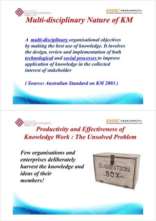 M ltiM lti di i li N t f KMdi i li N t f KMMultiMulti--disciplinary Nature of KMdisciplinary Nature of KM
A multi-disciplinary organisational objectives
by making the best use of knowledge. It involves
the design, review and implementation of both
technological and social processes to improve
application of knowledge in the collected
interest of stakeholder
( Source: Australian Standard on KM 2003 )
Productivity and Effectiveness ofProductivity and Effectiveness ofProductivity and Effectiveness ofProductivity and Effectiveness of
Knowledge Work : The Unsolved ProblemKnowledge Work : The Unsolved Problem
Few organisations andFew organisations and
enterprises deliberately
h t th k l d dharvest the knowledge and
ideas of their
members!
 