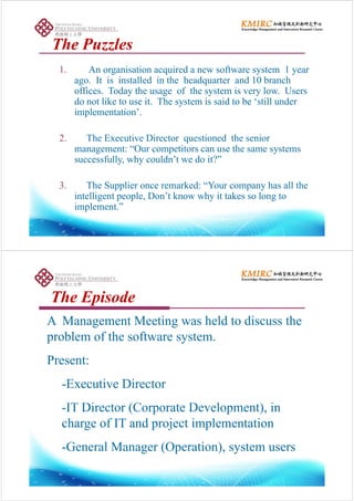 The PuzzlesThe PuzzlesThe PuzzlesThe Puzzles
1 An organisation acquired a new software system 1 year1. An organisation acquired a new software system 1 year
ago. It is installed in the headquarter and 10 branch
offices. Today the usage of the system is very low. Users
d lik i h i id b ill ddo not like to use it. The system is said to be ‘still under
implementation’.
2. The Executive Director questioned the senior
management: “Our competitors can use the same systemsg p y
successfully, why couldn’t we do it?”
3. The Supplier once remarked: “Your company has all the
intelligent people, Don’t know why it takes so long to
implement ”implement.
Th E i dTh E i dThe EpisodeThe Episode
A Management Meeting was held to discuss theA Management Meeting was held to discuss the
problem of the software system.
Present:
-Executive Director
IT Di (C D l ) i-IT Director (Corporate Development), in
charge of IT and project implementation
-General Manager (Operation), system users
 