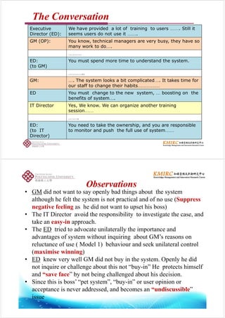 TheThe ConversationConversation
E i W h id d l t f t i i t Still itExecutive
Director (ED):
We have provided a lot of training to users ……. Still it
seems users do not use it …….
GM (OP): You know, technical managers are very busy, they have so
k dmany work to do….
………
ED: You must spend more time to understand the system.ED:
(to GM)
You must spend more time to understand the system.
………..
GM: The system looks a bit complicated It takes time forGM: …. The system looks a bit complicated…. It takes time for
our staff to change their habits……………
ED You must change to the new system, … boosting on the
benefits of s stembenefits of system….
IT Director Yes, We know. We can organize another training
session……
…….
ED:
(to IT
You need to take the ownership, and you are responsible
to monitor and push the full use of system……(
Director)
p y
ObservationsObservations
• GM did not want to say openly bad things about the system
although he felt the system is not practical and of no use (Suppress
ObservationsObservations
negative feeling as he did not want to upset his boss)
• The IT Director avoid the responsibility to investigate the case, and
t k i htake an easy-in approach.
• The ED tried to advocate unilaterally the importance and
advantages of system without inquiring about GM’s reasons onadvantages of system without inquiring about GM s reasons on
reluctance of use ( Model 1) behaviour and seek unilateral control
(maximise winning)
• ED knew very well GM did not buy in the system. Openly he did
not inquire or challenge about this not “buy-in” He protects himself
and “save face” by not being challenged about his decisionand “save face” by not being challenged about his decision.
• Since this is boss’ “pet system”, “buy-in” or user opinion or
acceptance is never addressed, and becomes an “undiscussible”acceptance is never addressed, and becomes an undiscussible
issue
 