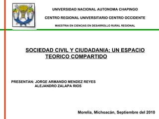 UNIVERSIDAD NACIONAL AUTONOMA CHAPINGO CENTRO REGIONAL UNIVERSITARIO CENTRO OCCIDENTE MAESTRIA EN CIENCIAS EN DESARROLLO RURAL REGIONAL SOCIEDAD CIVIL Y CIUDADANIA; UN ESPACIO TEORICO COMPARTIDO   Morelia, Michoacán, Septiembre del 2010 PRESENTAN: JORGE ARMANDO MENDEZ REYES ALEJANDRO ZALAPA RIOS 