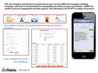 ATS will manage & coordinate all components of your turn-key SMS text message marketing
campaign, with built-in functionalities for sweepstakes & instant win game promotions. GREAT for
mobile consumer engagement and data capture, and cultivating a list of OPT in mobile consumers!
Our platform allows for automated drawings and instant
winners.
… and manages & secures
your database.
#OCExpo14
 
