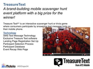 TreasureText
A brand-building mobile scavenger hunt
event platform with a big prize for the
winner!
Treasure Textsm is an interactive scavenger hunt or trivia game
where consumers participate by answering text message hints on
their mobile phone.
Technology
SMS Text Message Technology
Exclusive Treasure Text software
Landing Page Registration Set Up
Participant Selection Process
Participant Database
Event Recap Web Page
#OCExpo14
 
