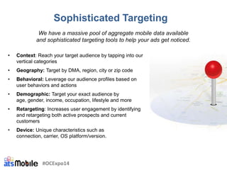 Sophisticated Targeting
• Context: Reach your target audience by tapping into our
vertical categories
• Geography: Target by DMA, region, city or zip code
• Behavioral: Leverage our audience profiles based on
user behaviors and actions
• Demographic: Target your exact audience by
age, gender, income, occupation, lifestyle and more
• Retargeting: Increases user engagement by identifying
and retargeting both active prospects and current
customers
• Device: Unique characteristics such as
connection, carrier, OS platform/version.
We have a massive pool of aggregate mobile data available
and sophisticated targeting tools to help your ads get noticed.
#OCExpo14
 