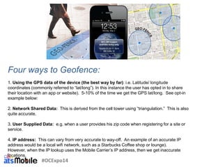 Four ways to Geofence:
1. Using the GPS data of the device (the best way by far): i.e. Latitude/ longitude
coordinates (commonly referred to “lat/long”). In this instance the user has opted in to share
their location with an app or website). 5-10% of the time we get the GPS lat/long. See opt-in
example below:
2. Network Shared Data: This is derived from the cell tower using “triangulation.” This is also
quite accurate.
3. User Supplied Data: e.g. when a user provides his zip code when registering for a site or
service.
4. IP address: This can vary from very accurate to way-off. An example of an accurate IP
address would be a local wifi network, such as a Starbucks Coffee shop or lounge).
However, when the IP lookup uses the Mobile Carrier’s IP address, then we get inaccurate
locations.
#OCExpo14
 