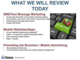 WHAT WE WILL REVIEW
TODAY
SMS/Text Message Marketing
• It’s the pillar that holds up the mobile marketing building
• Text for offers, view menu, order online, receive future offers
• Interactive text message game engine
• Custom QR Codes
Mobile Websites/Apps
• Is your website responsively designed?
• Video – If a picture is worth a thousand words…
• Can customers order online?
• Apps = Loyalty
Promoting the Business / Mobile Advertising
• Geo-targeting / Geofencing
• Turning traditional awareness into mobile audience engagement!
#OCExpo14
 