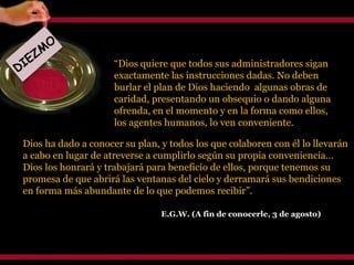 Dios ha dado a conocer su plan, y todos los que colaboren con él lo llevarán a cabo en lugar de atreverse a cumplirlo según su propia conveniencia… Dios los honrará y trabajará para beneficio de ellos, porque tenemos su promesa de que abrirá las ventanas del cielo y derramará sus bendiciones en forma más abundante de lo que podemos recibir”. E.G.W. (A fin de conocerle, 3 de agosto) DIEZMO “ Dios quiere que todos sus administradores sigan exactamente las instrucciones dadas. No deben burlar el plan de Dios haciendo  algunas obras de caridad, presentando un obsequio o dando alguna ofrenda, en el momento y en la forma como ellos, los agentes humanos, lo ven conveniente.  