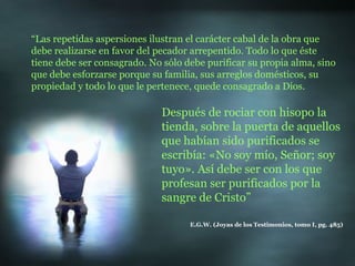“ Las repetidas aspersiones ilustran el carácter cabal de la obra que debe realizarse en favor del pecador arrepentido. Todo lo que éste tiene debe ser consagrado. No sólo debe purificar su propia alma, sino que debe esforzarse porque su familia, sus arreglos domésticos, su propiedad y todo lo que le pertenece, quede consagrado a Dios. E.G.W. (Joyas de los Testimonios, tomo I, pg. 485) Después de rociar con hisopo la tienda, sobre la puerta de aquellos que habían sido purificados se escribía: «No soy mío, Señor; soy tuyo». Así debe ser con los que profesan ser purificados por la sangre de Cristo” 