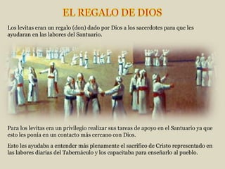Esto les ayudaba a entender más plenamente el sacrifico de Cristo representado en las labores diarias del Tabernáculo y los capacitaba para enseñarlo al pueblo. Los levitas eran un regalo (don) dado por Dios a los sacerdotes para que les ayudaran en las labores del Santuario. Para los levitas era un privilegio realizar sus tareas de apoyo en el Santuario ya que esto les ponía en un contacto más cercano con Dios. 