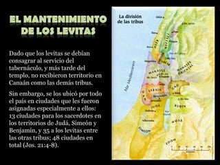 Dado que los levitas se debían consagrar al servicio del tabernáculo, y más tarde del templo, no recibieron territorio en Canaán como las demás tribus. Sin embargo, se los ubicó por todo el país en ciudades que les fueron asignadas especialmente a ellos: 13 ciudades para los sacerdotes en los territorios de Judá, Simeón y Benjamín, y 35 a los levitas entre las otras tribus; 48 ciudades en total (Jos. 21:4-8). 