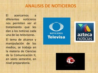ANALISIS DE NOTICIEROS
El acercarnos a
diferentes noticieros
nos permiten ver el
tratamiento que les
dan a los noticias cada
una de las televisoras.
El tema de alcance y
manipulación de los
medios, se trabaja en
la materia de Ciencias
de la Comunicación II,
en sexto semestre, en
nivel preparatoria.
 