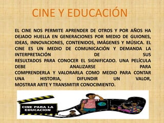 EL CINE NOS PERMITE APRENDER DE OTROS Y POR AÑOS HA
DEJADO HUELLA EN GENERACIONES POR MEDIO DE GUIONES,
IDEAS, INNOVACIONES, CONTENIDOS, IMÁGENES Y MÚSICA. EL
CINE ES UN MEDIO DE COMUNICACIÓN Y DEMANDA LA
INTERPRETACIÓN DE SUS
RESULTADOS PARA CONOCER EL SIGNIFICADO. UNA PELÍCULA
DEBE ANALIZARSE PARA
COMPRENDERLA Y VALORARLA COMO MEDIO PARA CONTAR
UNA HISTORIA, DIFUNDIR UN VALOR,
MOSTRAR ARTE Y TRANSMITIR CONOCIMIENTO.
CINE Y EDUCACIÓN
 