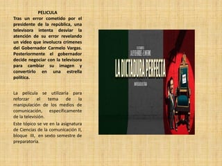 PELICULA
Tras un error cometido por el
presidente de la república, una
televisora intenta desviar la
atención de su error revelando
un video que involucra crímenes
del Gobernador Carmelo Vargas.
Posteriormente el gobernador
decide negociar con la televisora
para cambiar su imagen y
convertirlo en una estrella
política.
La película se utilizaría para
reforzar el tema de la
manipulación de los medios de
comunicación, específicamente
de la televisión.
Este tópico se ve en la asignatura
de Ciencias de la comunicación II,
bloque III, en sexto semestre de
preparatoria.
 