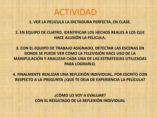 1. VER LA PELICULA LA DICTADURA PERFECTA, EN CLASE.
2. EN EQUIPO DE CUATRO, IDENTIFICAR LOS HECHOS REALES A LOS QUE
HACE ALUSIÓN LA PELICULA.
3. CON EL EQUIPO DE TRABAJO ASIGNADO, DETECTAR LAS ESCENAS EN
DONDE SE PUEDE VER COMO LA TELEVISIÓN HACE USO DE LA
MANIPULACIÓN Y ANALIZAR CADA UNA DE LAS ESTRATEGIAS UTILIZADAS
PARA LOGRARLO.
4. FINALMENTE REALIZAR UNA REFLEXIÓN INDIVIDUAL, POR ESCRITO CON
RESPECTO A LA PREGUNTA ¿QUÉ TE DEJA DE EXPERIENCIA LA PELÍCULA?
¿CÓMO LO VOY A EVALUAR?
CON EL RESULTADO DE LA REFLEXIÓN INDIVIDUAL
ACTIVIDAD
 