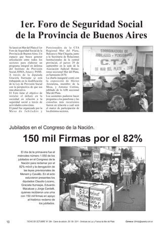 1er. Foro de Seguridad Social
       de la Provincia de Buenos Aires
 Se lanzó en Mar del Plata el 1er        Pensionados de la CTA
 Foro de Seguridad Social de la          Regional Mar del Plata,
 Provincia de Buenos Aires. Un           Balcarce y Mar Chiquita, junto
 espacio que busca generar               a la Secretaría de Relaciones
 articulación entre todos los            Institucionales de la central
 sectores para elaborar un               provincial, el jueves 29 de
 programa integral en defensa            septiembre en la sede de la
 del Instituto de Previsión              Asociación Judicial Bonae-
 Social, IOMA,Anses y PAMI.              rense seccional Mar del Plata,
 A través de la diputada                 en Sarmiento 2670.
 Graciela Iturrazpe se está              La charla inaugural contó con
 trabajando en la modificación           la exposición de Héctor
 de la Ley de Previsión Social           Arozarena, miembro de la
 con la perspectiva de que sea           Mesa, y Antonio Cortina,
 más abarcativa.                         jubilado de la AJB seccional
 El Foro tiene el objetivo de            Mar del Plata.
 instalar el debate en la                Los asistentes pudieron hacer
 sociedad en relación a la               preguntas a los panelistas y las
 seguridad social a través de            consultas más recurrentes
 actividades como éstas.                 fueron en relación a cuál será
 El panel fue organizado por la          el marco de participación de
 Mesa de Jubilados y                     los distintos sectores.                                                                                (Foto Archivo)




 Jubilados en el Congreso de la Nación.

              150 mil Firmas por el 82%
           El día de la primavera fue el
         miércoles número 1.050 de los
         jubilados en el Congreso de la
            Nación para reclamar por el
          82% móvil y la derogación de
               las leyes previsionales de
           Menem y Cavallo. En el acto
                 estuvieron presentes los
             diputados Claudio Lozano,
            Graciela Iturraspe, Eduardo
              Macaluse y Jorge Cardelli,
           quienes recibieron una urna
           con 150 mil firmas en apoyo
                   al histórico reclamo de
                              los jubilados.




10                “OCHO DE OCTUBRE” N° 284 - Cierre de edición, 29 / 09 / 2011 - Sindicato de Luz y Fuerza de Mar del Plata   Correo-e: lyfmdp@speedy.com.ar
 