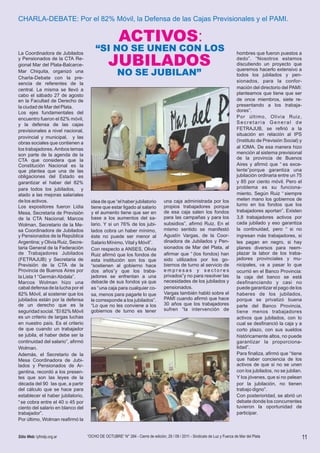 CHARLA-DEBATE: Por el 82% Móvil, la Defensa de las Cajas Previsionales y el PAMI.

                                                     ACTIVOS:
La Coordinadora de Jubilados
                                       “SI NO SE UNEN CON LOS                                                                hombres que fueron puestos a
y Pensionados de la CTA Re-
gional Mar del Plata-Balcarce-                 JUBILADOS                                                                     dedo”. “Nosotros estamos
                                                                                                                             discutiendo un proyecto que
                                                                                                                             queremos hacerlo extensivo a
Mar Chiquita, organizó una
Charla-Debate con la pre-
                                                     NO SE JUBILAN”                                                          todos los jubilados y pen-
                                                                                                                             sionados , para la confor-
sencia de referentes de la
central. La misma se llevó a                                                                                                 mación del directorio del PAMI:
cabo el sábado 27 de agosto                                                                                                  planteamos que tiene que ser
en la Facultad de Derecho de                                                                                                 de once miembros, siete re-
la ciudad de Mar del Plata.                                                                                                  presentando a los trabaja-
Los ejes fundamentales del                                                                                                   dores”.
encuentro fueron el 82% móvil,                                                                                               Por último , Olivia Ruiz ,
y la defensa de las cajas                                                                                                    Secretaria General de
previsionales a nivel nacional,                                                                                              FETRAJUB, se refirió a la
                                                                                                                             situación en relación al IPS
provincial y municipal, y las
                                                                                                                             (Instituto de Previsión Social) y
obras sociales que contienen a
los trabajadores. Ambos temas                                                                                                al IOMA. De esa manera hizo
son parte de la agenda de la                                                                                                 mención al sistema previsional
CTA que considera que la                                                                                                     de la provincia de Buenos
Constitución Nacional es la                                                                                                  Aires y afirmó que “ es exce-
que plantea que una de las                                                                                                   lente”porque garantiza una
obligaciones del Estado es                                                                                                   jubilación ordinaria entre un 75
garantizar el haber del 82%                                                                                                  y 85 por ciento móvil. Pero el
para todos los jubilados, y                                                                                                  problema es su funciona-
atado a las mejoras salariales                                                                                               miento. Según Ruiz “ siempre
de los activos.                      idea de que “el haber jubilatorio           una caja administrada por los               meten mano los gobiernos de
Los expositores fueron Lidia                                                     propios trabajadores porque                 turno en los fondos que los
                                     tiene que estar ligado al salario
Mesa, Secretaria de Previsión        y el aumento tiene que ser en               de esa caja salen los fondos                trabajadores aportan”. Existen
de la CTA Nacional; Marcos           base a los aumentos del sa-                 para las campañas y para los                3,8 trabajadores activos por
Wolman, Secretario de la Me-         lario. Y si un 76% de los jubi-             subsidios”, afirmó Ruiz. En el              cada jubilado y eso garantiza
sa Coordinadora de Jubilados         lados cobra un haber mínimo,                mismo sentido se manifestó                  la continuidad, pero “ si no
y Pensionados de la República        éste no puede ser menor al                  Agustín Vargas, de la Coor-                 ingresan más trabajadores, si
Argentina; y Olivia Ruiz, Secre-     Salario Mínimo, Vital y Móvil”.             dinadora de Jubilados y Pen-                les pagan en negro, si hay
taria General de la Federación       Con respecto a ANSES, Olivia                sionados de Mar del Plata, al               planes diversos para reem-
de Trabajadores Jubilados            Ruiz afirmó que los fondos de               afirmar que “ (los fondos) han              plazar la labor de los traba-
(FETRAJUB) y Secretaria de           esta institución son los que                sido utilizados por los go-                 jadores provinciales y mu-
Previsión de la CTA de la            “sostienen al gobierno hace                 biernos de turno al servicio de             nicipales, va a pasar lo que
Provincia de Buenos Aires por        dos años”y que los traba-                   empresas y sectores                         ocurrió en el Banco Provincia:
la Lista 1 “Germán Abdala”.          jadores se enfrentan a una                  privados”y no para resolver las             la caja del banco se está
Marcos Wolman hizo una               debacle de sus fondos ya que                necesidades de los jubilados y              desfinanciando y casi no
cabal defensa de la lucha por el     es “ una caja para cualquier co-            pensionados.                                puede garantizar el pago de los
82% Móvil, al sostener que los       sa, menos para pagarle lo que               Vargas también habló sobre el               haberes de los jubilados ,
jubilados están por la defensa       le corresponde a los jubilados”.            PAMI cuando afirmó que hace                 porque se privatizó buena
de un derecho que es la              “Lo que no les conviene a los               30 años que los trabajadores                parte del Banco Provincia,
seguridad social. “El 82% Móvil      gobiernos de turno es tener                 sufren “la intervención de                  tiene menos trabajadores
es un criterio de largas luchas                                                                                              activos que jubilados, con lo
en nuestro país. Es el criterio                                                                                              cual se desfinanció la caja y a
de que cuando un trabajador                                                                                                  corto plazo, con sus sueldos
se jubila, el haber debe ser la                                                                                              históricamente altos, no puede
continuidad del salario”, afirmó                                                                                             garantizar la proporciona-
Wolman.                                                                                                                      lidad”.
Además, el Secretario de la                                                                                                  Para finaliza, afirmó que “ tiene
Mesa Coordinadora de Jubi-                                                                                                   que haber conciencia de los
lados y Pensionados de Ar-                                                                                                   activos de que si no se unen
gentina, recordó a los presen-                                                                                               con los jubilados, no se jubilan.
tes que son las leyes de la                                                                                                  Y los jóvenes, que si no pelean
década del 90 las que, a partir                                                                                              por la jubilación, no tienen
del cálculo que se hace para                                                                                                 trabajo digno”.
establecer el haber jubilatorio,                                                                                             Con posterioridad, se abrió un
“ se cobra entre el 40 o 45 por                                                                                              debate donde los concurrentes
ciento del salario en blanco del                                                                                             tuvieron la oportunidad de
trabajador”.                                                                                                                 participar.
Por último, Wolman reafirmó la


Sitio Web: lyfmdp.org.ar           “OCHO DE OCTUBRE” N° 284 - Cierre de edición, 29 / 09 / 2011 - Sindicato de Luz y Fuerza de Mar del Plata                     11
 